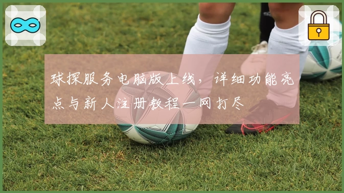 球探服务电脑版上线，详细功能亮点与新人注册教程一网打尽