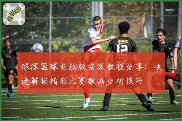 球探篮球电脑版安装教程分享：快速解锁精彩比赛数据分析技巧