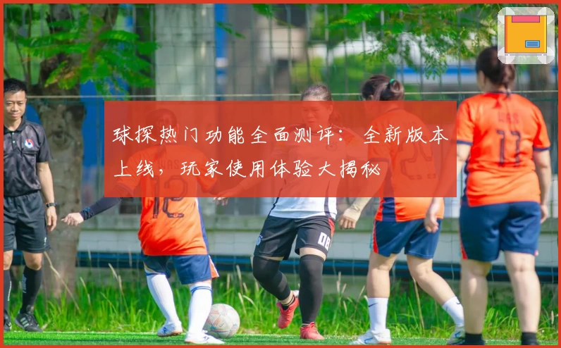 球探热门功能全面测评：全新版本上线，玩家使用体验大揭秘