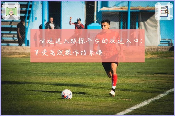 - 快速进入球探平台的极速入口：享受高效操作的乐趣