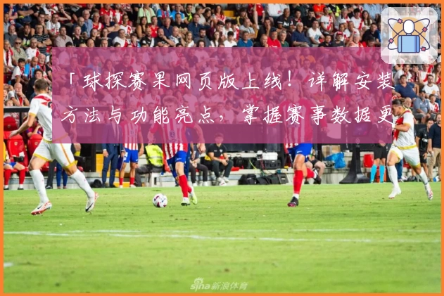 「球探赛果网页版上线！详解安装方法与功能亮点，掌握赛事数据更轻松」