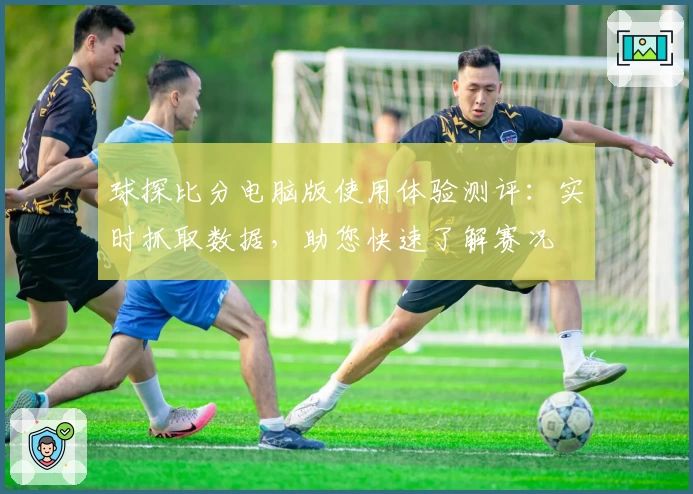 球探比分电脑版使用体验测评：实时抓取数据，助您快速了解赛况