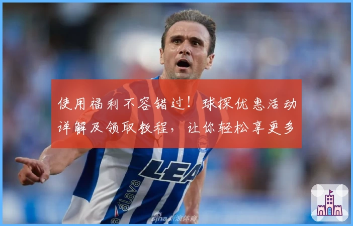 使用福利不容错过！球探优惠活动详解及领取教程，让你轻松享更多精彩
