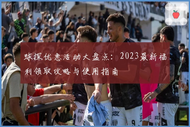 球探优惠活动大盘点：2023最新福利领取攻略与使用指南
