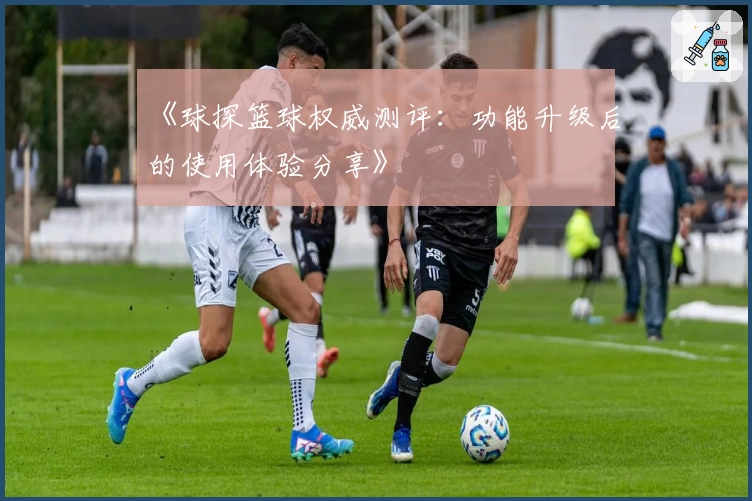 《球探篮球权威测评：功能升级后的使用体验分享》