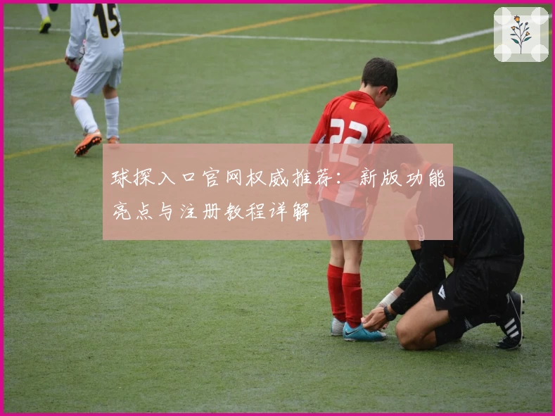 球探入口官网权威推荐：新版功能亮点与注册教程详解