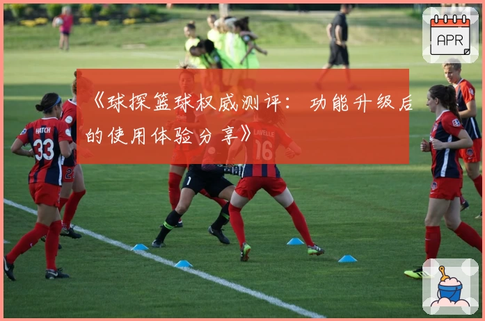 《球探篮球权威测评：功能升级后的使用体验分享》