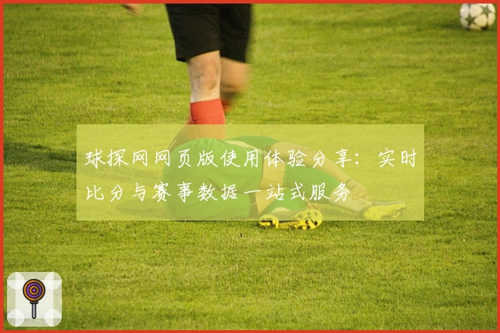 球探网网页版使用体验分享：实时比分与赛事数据一站式服务