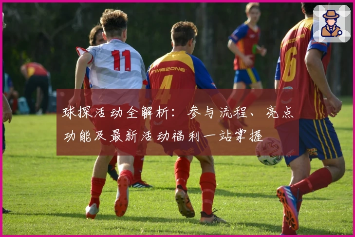 球探活动全解析：参与流程、亮点功能及最新活动福利一站掌握