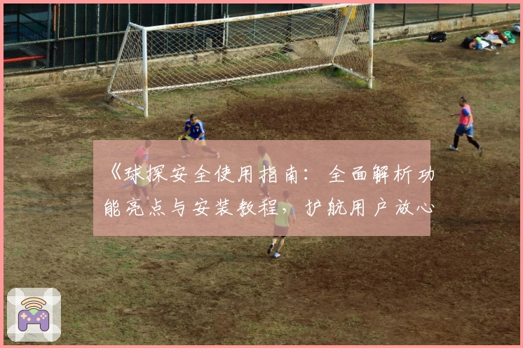 《球探安全使用指南：全面解析功能亮点与安装教程，护航用户放心体验》
