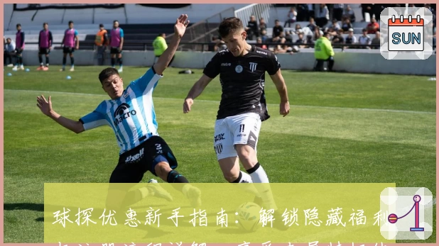 球探优惠新手指南：解锁隐藏福利与注册流程详解，享受专属特权体验