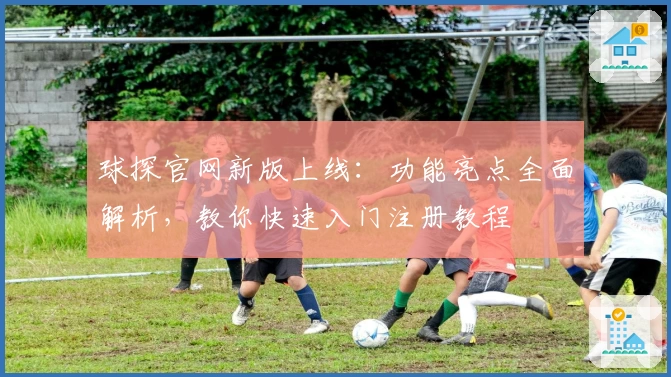 球探官网新版上线：功能亮点全面解析，教你快速入门注册教程