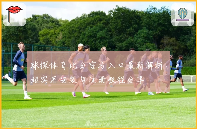 球探体育比分官方入口最新解析，超实用安装与注册教程分享