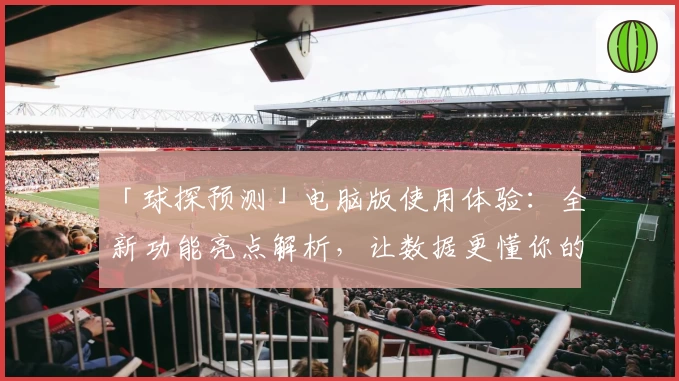「球探预测」电脑版使用体验：全新功能亮点解析，让数据更懂你的需求