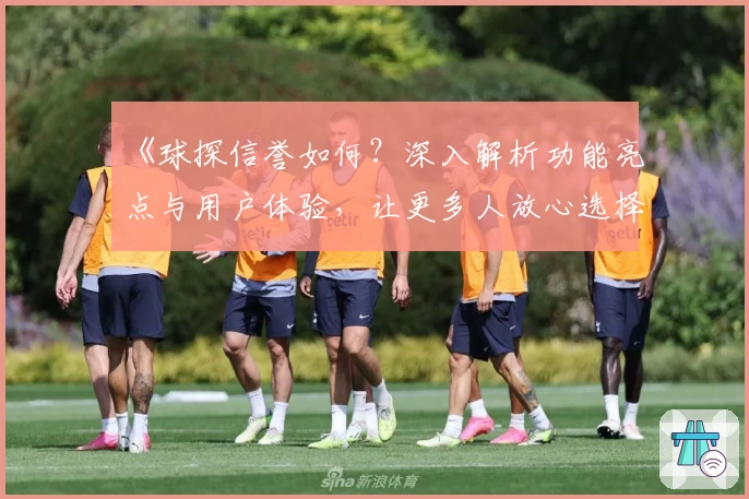 《球探信誉如何？深入解析功能亮点与用户体验，让更多人放心选择》