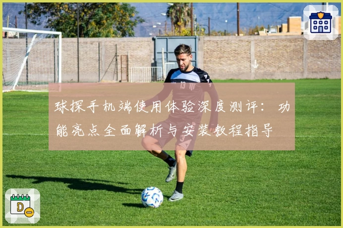 球探手机端使用体验深度测评：功能亮点全面解析与安装教程指导