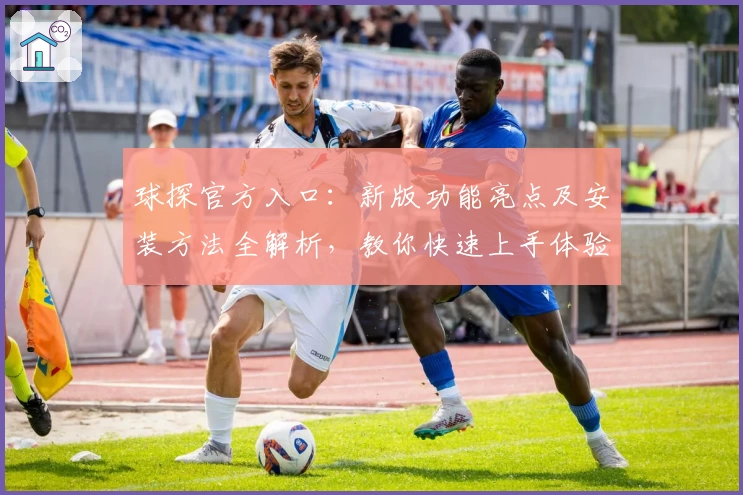 球探官方入口：新版功能亮点及安装方法全解析，教你快速上手体验